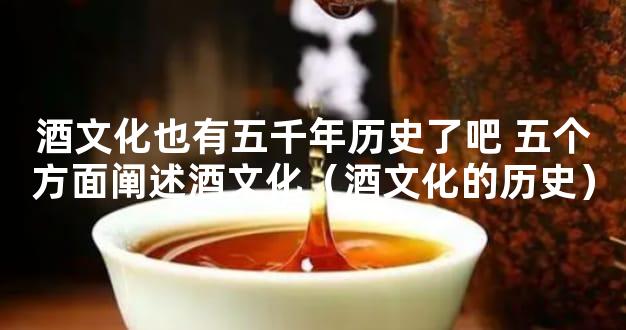 酒文化也有五千年历史了吧 五个方面阐述酒文化（酒文化的历史）